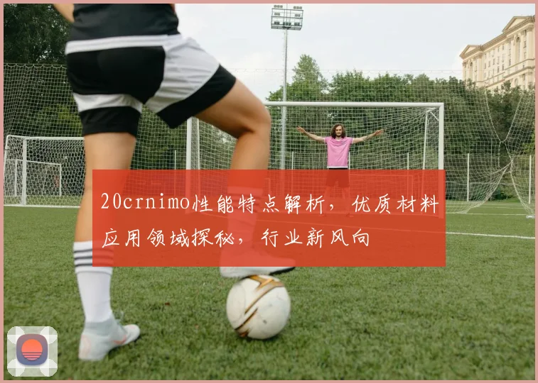 20crnimo性能特点解析，优质材料应用领域探秘，行业新风向