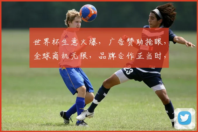 世界杯生意火爆，广告赞助抢眼，全球商机无限，品牌合作正当时，不容错过