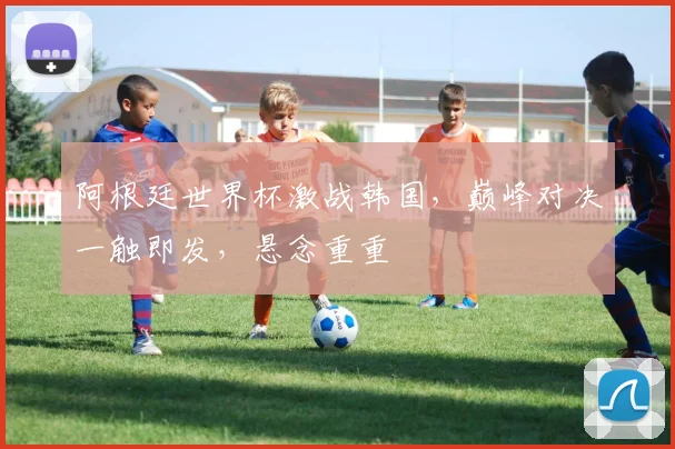 阿根廷世界杯激战韩国，巅峰对决一触即发，悬念重重