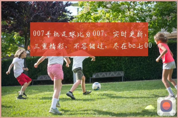 007手机足球比分007，实时更新，三重精彩，不容错过，尽在be七007