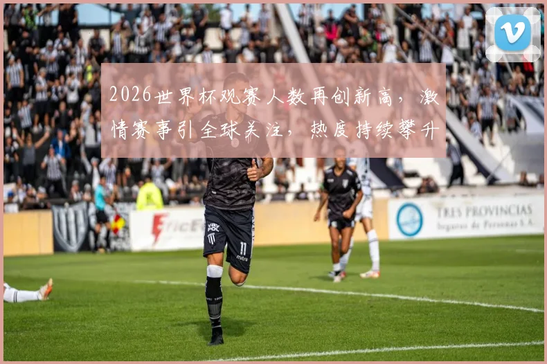 2026世界杯观赛人数再创新高，激情赛事引全球关注，热度持续攀升，不容错过