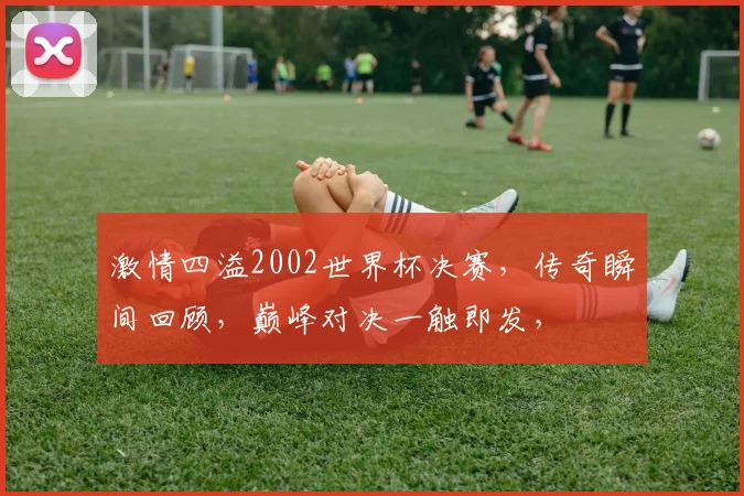 激情四溢2002世界杯决赛，传奇瞬间回顾，巅峰对决一触即发，