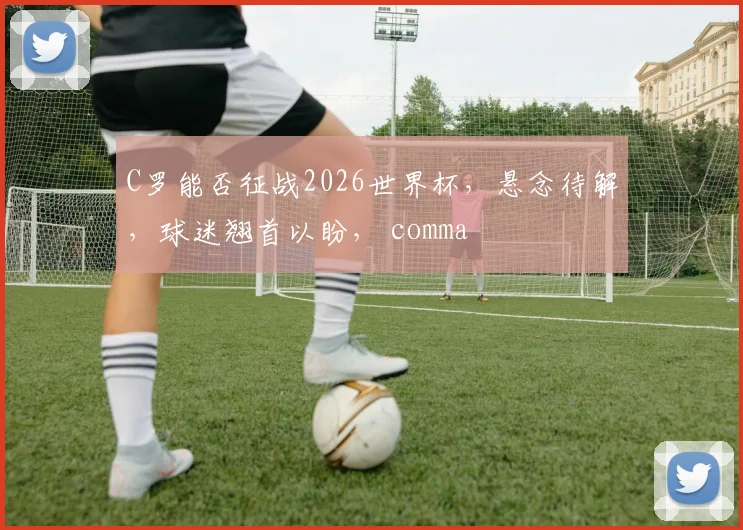 C罗能否征战2026世界杯，悬念待解，球迷翘首以盼， comma