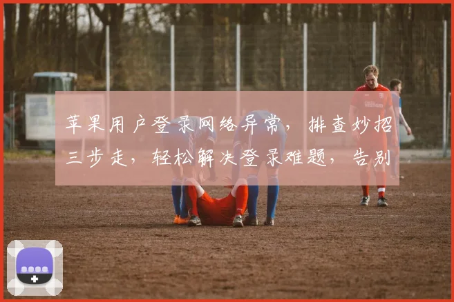 苹果用户登录网络异常，排查妙招三步走，轻松解决登录难题，告别烦恼