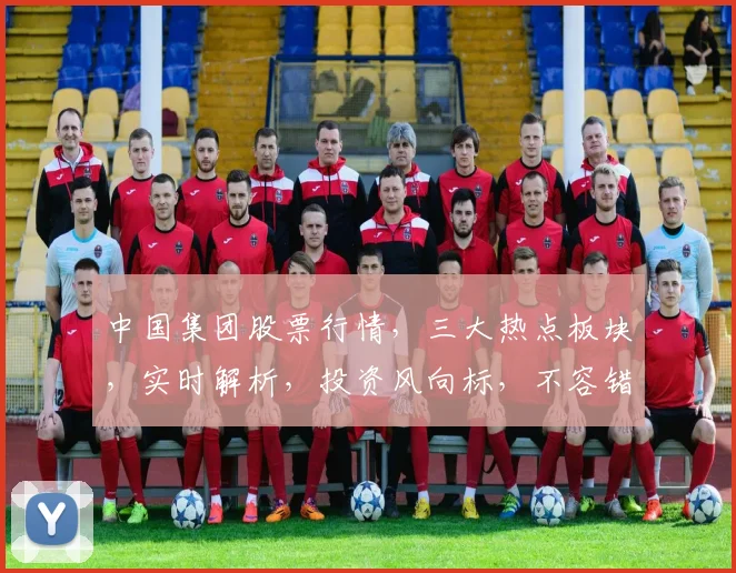 中国集团股票行情，三大热点板块，实时解析，投资风向标，不容错过，三维度洞察