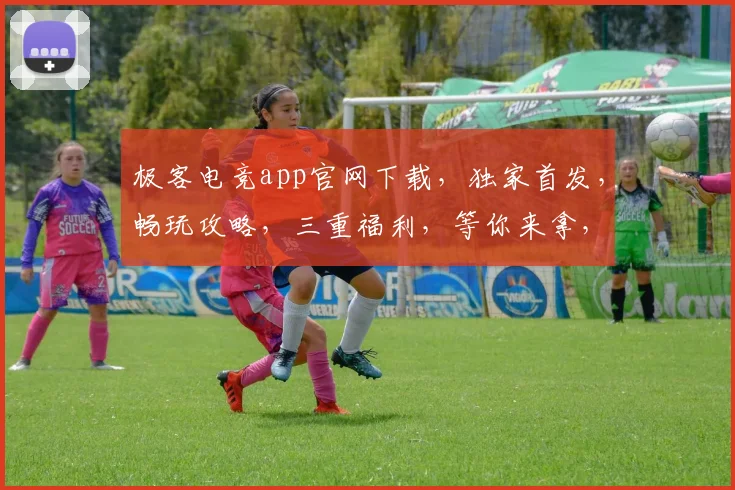 极客电竞app官网下载，独家首发，畅玩攻略，三重福利，等你来拿，必看攻略，一网打尽